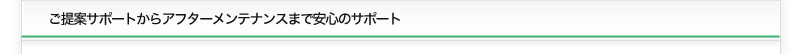 ご提案サポートからアフターメンテナンスまで安心のサポート