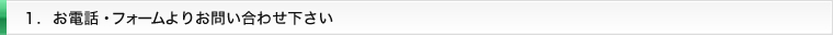１. お電話・フォームよりお問い合わせ下さい