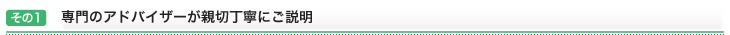 その1：専門のアドバイザーが親切丁寧にご説明