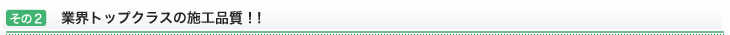 その2：業界トップクラスの施工品質！！