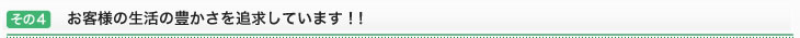 その4：お客様の生活の豊かさを追求しています！！